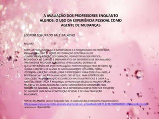 A AVALIAÇÃO DOS PROFESSORES ENQUANTO
ALUNOS: O USO DA EXPERIÊNCIA PESSOAL COMO
AGENTE DE MUDANÇAS
LEONOR SEGURADO FALÉ BALACHO
RESUMO
NESTE ARTIGO ANALISA-SE A IMPORTÂNCIA E A POSSIBILIDADE DO PROFESSOR,
ENQUANTO ALUNO DE AÇÕES DE FORMAÇÃO CONTÍNUA OU DE
COMPLEMENTARIZAÇÃO DE FORMAÇÃO, REINVESTIR NA SUA PRÁTICA
PEDAGÓGICA OS GANHOS E ENSINAMENTOS DA EXPERIÊNCIA DE SER AVALIADO.
PARTINDO DE PROPOSTA CONCRETAS JÁ REALIZADAS, DEFENDE-SE
QUE A EXPERIÊNCIA DA DESCENTRLIZAÇÃO, PORPORCIONADA PELO RETORNO AO
LUGAR E AO PAPEL DE ALUNO, SE ADEQUADAMENTE UTILIZADA, POSSA
POTENCIALIZAR E MELHORAR , PARA O PROFESSOR E PARA OS SEUS ALUNOS, A
EFICIENCIA E A FUNÇÃO DA AVALIAÇÃO. CRE-SE QUE, PARA DESENVOLVER
QUALQUER TRASNFORMAÇÃO ESCLARECIDA NAS SUAS PRATICAS, E DADA A
HABITUAL RESISTENCIA Â MUDANÇA, O PROFESSOR NECESSITA PASSAR POR UM
PROCESSO DE AUTO-AVALIAÇÃO E AUTO-CONHECIMENTO ORIENTADO PELO
FORMADOR, NO QUAL A REFLEXAO PELA EXPERIENCIA DIRETA PODE SER O FULCRO
DO INICIO DE UMA NOVA CONSTRUÇÃO PESSOAL E DE UMA TRANSIÇÃO
MAJORANTE.
FONTE: BALANCHO, Leonor Segurado Fale. A avaliação dos professores enquanto alunos:
http://www.scielo.oces.mctes.pt/scielo.php?script=sci_arttext&pid=S0870-82312000000300010&lng=pt&nrm=iso>;
acesso em 18/Abr/2014
 