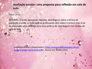 Avaliação escolar: uma proposta para reflexão em sala de
aula
Gilmar J. Fava
RESUMO: O texto apresenta algumas abordagens sobre a forma de
avaliação escolar, a visão que os professores têm sobre o tema e traz à luz
da discussão uma reflexão para essa prática de abordagem nos limites da
sala de aula.
onte:Fava.Gilmar.J.Disponívelem:<http://www.psicopedagogia.com.br
/artigos/artigo.asp?entrID=690>. Acesso em 19/Abr/2014
 