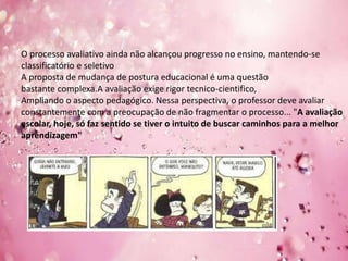 O processo avaliativo ainda não alcançou progresso no ensino, mantendo-se
classificatório e seletivo
A proposta de mudança de postura educacional é uma questão
bastante complexa.A avaliação exige rigor tecnico-cientifico,
Ampliando o aspecto pedagógico. Nessa perspectiva, o professor deve avaliar
constantemente com a preocupação de não fragmentar o processo... "A avaliação
escolar, hoje, só faz sentido se tiver o intuito de buscar caminhos para a melhor
aprendizagem"
 