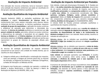 Avaliação do Impacto Ambiental
Para valoração dos recursos ambientais, torna-se necessário realizar
uma avaliação dos impactos ambientais que pode ser classificada em
dois grupos: avaliação quantitativa e qualitativa.
Avaliação Qualitativa do Impacto Ambiental
Segundo Kaskantzis (2005), as avaliações qualitativas são mais
complexas e exigem levantamentos de diversas áreas de
conhecimento bem como avaliam interações entre diversos fatores
ambientais de forma abrangente. as técnicas qualitativas requerem
avaliação de grupos de especialistas, e aplicação de escalas numéricas
e alfabéticas de valoração para determinar a intensidade dos
impactos. As técnicas de avaliação qualitativa se caracterizam por não
possuir unidade de medida, para tanto, utilizam-se escalas numéricas
e alfanuméricas de valoração, e necessitam de um julgador. Estas
técnicas se dividem em: a) Critérios objetivos: são obtidos através de
estimativas objetivas; b) Critérios subjetivos: estimado por peritos que
representam os grupos de interesse da população afetada pelo
impacto.
Avaliação Quantitativa do Impacto Ambiental
As técnicas de avaliação quantitativa do impacto ambiental
caracterizam-se por possuir uma unidade de medida distinta, que se
classifica em duas categorias:
a) Categoria voltada para a identificação e sintetização dos impactos,
como por exemplo, a listagem de controle (check list), as matrizes
de Interação, os Diagramas de Sistemas, os Métodos Cartográficos,
as Redes de Interação e os Métodos Ad Hoc.
b) Categoria mais focada para a avaliação, por exemplo, o método de
Battelle e Análise Multicritério, a Folha de Balanço e Matriz de
Realização de Objetivos (LA ROVERE, 2001, p.36).
Avaliação do Impacto Ambiental por Pastakia
Este método, criado pelo dinamarques Christopher M. R. Pastakia em
2001, é de análise sistemática dos impactos ambientais, decorrentes
de um evento acidental ou atividade de impacto, que avalia as
modificações provocadas nos componentes ambientais pelo impacto
e pelos seus efeitos. Os componentes considerados são: físico,
químicos, ecológico, biológico, social, cultural, econômico e
operacional. Adota um Índice de Impacto (ES) associado a cada um
dos componentes ambientais, que para calculá-lo emprega cinco
critérios, divididos em dois grupos (A e B) (KASKANTZIS, 2005).
O método RIAM de Pastakia promove avaliações qualitativas e
quantitativas dos impactos ambientais.
A norma NBR 14653-6:2009 considera que a escolha do método de
valoração ambiental depende do objetivo da valoração, das hipóteses
assumidas, da disponibilidade de dados e do conhecimento da
dinâmica ecológica do bem a ser valorado. Neste sentido, classifica os
métodos de valoração em:
Métodos diretos: são os métodos que possibilitam identificar a
disposição a pagar (ou receber) das pessoas em relação a qualidade
ambiental;
Métodos indiretos: são os métodos que requerem a coleta de dados
no campo, e tem nestes dados os valores de uso e não uso para medir
o dano ambiental, não é necessário relacionar estes parâmetros com
a disposição a pagar ou a receber dos indivíduos.
Cada método de valoração apresenta suas limitações. A escolha
correta deverá considerar, entre outras coisas, o objetivo da
valoração, a eficiência do método para o caso específico e as
informações disponíveis (MAIA, 2002).
O processo de valoração dos serviços ecossistêmicos deve considerar
a utilização de ferramentas que o auxiliem na superação de suas
limitações, não devendo ser restrita apenas à mera aplicação dos
métodos. Considerar aspectos econômicos, ecológicos e sociais
(ANDRADE, 2010)
 