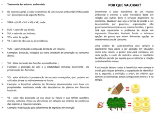 • Taxonomia dos valores ambientais
 De maneira geral, o valor econômico de um recurso ambiental (VERA) pode
ser decomposto da seguinte forma:
„
• VERA = (VUD + VUI + V0) + VE; onde:
 „VUD = valor de uso direto.
 VUI = valor de uso indireto.
 VO = valor de opção.
 VE = valor de não-uso ou de existência.
• VUD : valor atribuído à utilização direta de um recurso.
 Exemplos: Extração, visitação ou outra atividade de produção ou consumo
direto;
• VUI : Valor derivado das funções ecossistêmicas ;.
 Exemplo: a proteção do solo e a estabilidade climática decorrente da
preservação das florestas;
• VO : valor atribuído à preservação de recursos ameaçados, que podem ser
utilizados direta ou indiretamente no futuro.
 Exemplo: o benefício advindo de fármacos desenvolvidos com base em
propriedades medicinais ainda não descobertas de plantas em florestas
tropicais.
• VE : valor não associado ao uso atual ou futuro e que reflete questões
morais, culturais, éticas ou altruísticas em relação aos direitos de existência
das espécies e riquezas naturais.
 Exemplo: mobilização para salvamento de espécies em extinção
POR QUE VALORAR?
Determinar o valor econômico de um recurso
ambiental é estimar o valor monetário deste em
relação aos outros bens e serviços disponíveis na
economia. Qualquer que seja a forma de gestão a ser
desenvolvida por governos, organizações não
governamentais,empresas ou mesmo famílias, o gestor
terá que equacionar o problema de alocar um
orçamento financeiro limitado frente a inúmeras
opções de gastos que visam diferentes opções de
investimentos ou de consumo.
Uma análise de custo-benefício será sempre o
expediente mais óbvio a ser adotado em situações
como esta. Assim, o gestor procurará comparar, em
cada opção, o custo de realizá-la versus o resultante
benefício e decidir por aquela que acredita ter a relação
custo-benefício menor.
A estimação destes custos e benefícios nem sempre é
trivial, pois requer primeiro, a capacidade de identificá-
los e, segundo, a definição, a priori, de critérios que
tornem as estimativas destes comparáveis entre si e no
tempo.
 