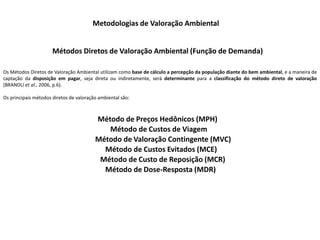 Metodologias de Valoração Ambiental
Métodos Diretos de Valoração Ambiental (Função de Demanda)
Os Métodos Diretos de Valoração Ambiental utilizam como base de cálculo a percepção da população diante do bem ambiental, e a maneira de
captação da disposição em pagar, seja direta ou indiretamente, será determinante para a classificação do método direto de valoração
(BRANDLI et al., 2006, p.6).
Os principais métodos diretos de valoração ambiental são:
Método de Preços Hedônicos (MPH)
Método de Custos de Viagem
Método de Valoração Contingente (MVC)
Método de Custos Evitados (MCE)
Método de Custo de Reposição (MCR)
Método de Dose-Resposta (MDR)
 