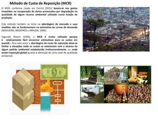 Método de Custo de Reposição (MCR)
O MCR, conforme citado em Cotrim (2012) baseia-se nos gastos
investidos na recuperação de danos provocados por degradação na
qualidade de algum recurso ambiental utilizado numa função de
produção.
Este método também se inclui na abordagem de mercado e suas
medidas não se fundamentam na estimativa de curvas de demanda
(NOGUEIRA, MEDEIROS e ARRUDA, 2000).
Segundo Pearce (1993), o MCR é muito utilizado porque
é relativamente fácil encontrar estimativas para os custos em
questão. Para este autor a abordagem de custo de reposição deve-se
limitar a situações onde os custos se relacionam com o alcance de
algum padrão ambiental estabelecido institucionalmente, ou onde
existe imposição global quanto à obtenção de certo nível de qualidade
ambiental.
 