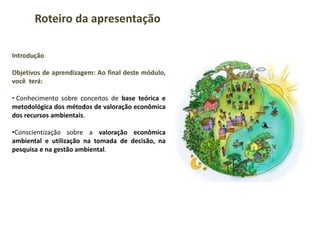 Introdução
Objetivos de aprendizagem: Ao final deste módulo,
você terá:
• Conhecimento sobre conceitos de base teórica e
metodológica dos métodos de valoração econômica
dos recursos ambientais.
•Conscientização sobre a valoração econômica
ambiental e utilização na tomada de decisão, na
pesquisa e na gestão ambiental.
Roteiro da apresentação
 