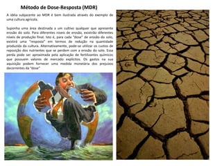 Método de Dose-Resposta (MDR)
A idéia subjacente ao MDR é bem ilustrada através do exemplo de
uma cultura agrícola.
Suponha uma área destinada a um cultivo qualquer que apresente
erosão do solo. Para diferentes níveis de erosão, existirão diferentes
níveis de produção final. Isto é, para cada “dose” de erosão do solo,
existirá uma “resposta” em termos de redução na quantidade
produzida da cultura. Alternativamente, pode-se utilizar os custos de
reposição dos nutrientes que se perdem com a erosão do solo. Essa
perda pode ser aproximada pela aplicação de fertilizantes químicos
que possuem valores de mercado explícitos. Os gastos na sua
aquisição podem fornecer uma medida monetária dos prejuízos
decorrentes da “dose”
 