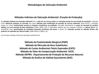 Métodos Indiretos de Valoração Ambiental (Função de Produção).
Metodologias de Valoração Ambiental
Os métodos indiretos de valoração ambiental tem o valor de um recurso ambiental estimado através de uma função de produção, utilizando
como referência produtos no mercado que sejam afetados pela modificação da provisão do recurso ambiental. Desta forma, a avaliação
requer um maior conhecimento quanto os impactos econômicos na produção, calculado diretamente no preço de mercado do produto
afetado, ou num mercado de bens substitutos. (SILVA, 2008, p.47). É importante salientar que nos métodos indiretos, os valores devem ser
entendidos como aproximações da verdadeira dimensão econômica dos danos, e devem ser utilizados quando os métodos diretos não
puderem ser aplicados por falta de dados. (NBR 14653-6, 2009, p. 8.)
Os principais métodos diretos de valoração ambiental são:
Método de Produtividade Marginal (PMP)
Método de Mercado de Bens Substitutos
Método de Custos Ambientais Totais Esperados (CATE)
Método do Valor da Compensação Ambiental (VCP)
Método DEPRN - Departamento de Proteção de Recursos Naturais
Método da Análise do Habitat Equivalente (AHE)
 