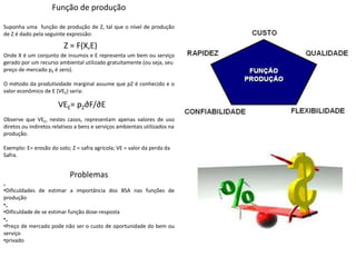 Função de produção
Suponha uma função de produção de Z, tal que o nível de produção
de Z é dado pela seguinte expressão:
Onde X é um conjunto de insumos e E representa um bem ou serviço
gerado por um recurso ambiental utilizado gratuitamente (ou seja, seu
preço de mercado pE é zero).
O método da produtividade marginal assume que pZ é conhecido e o
valor econômico de E (VEE) seria:
Observe que VEE, nestes casos, representam apenas valores de uso
diretos ou indiretos relativos a bens e serviços ambientais utilizados na
produção.
Exemplo: E= erosão do solo; Z = safra agrícola; VE = valor da perda da
Safra.
Z = F(X,E)
VEE= pZ∂F/∂E
Problemas
„
•Dificuldades de estimar a importância dos BSA nas funções de
produção
•„
•Dificuldade de se estimar função dose-resposta
•„
•Preço de mercado pode não ser o custo de oportunidade do bem ou
serviço
•privado
 