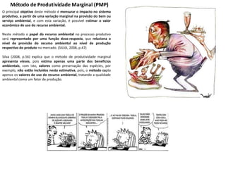 Método de Produtividade Marginal (PMP)
O principal objetivo deste método é mensurar o impacto no sistema
produtivo, a partir de uma variação marginal na provisão do bem ou
serviço ambiental, e com esta variação, é possível estimar o valor
econômico de uso do recurso ambiental.
Neste método o papel do recurso ambiental no processo produtivo
será representado por uma função dose-resposta, que relaciona o
nível de provisão do recurso ambiental ao nível de produção
respectivo do produto no mercado. (SILVA, 2008, p.47)
Silva (2008, p.56) explica que o método de produtividade marginal
apresenta vieses, pois estima apenas uma parte dos benefícios
ambientais, com isto, valores como preservação das espécies, por
exemplo, não estão incluídos nesta estimativa, pois, o método capta
apenas os valores de uso do recurso ambiental, tratando a qualidade
ambiental como um fator de produção.
 