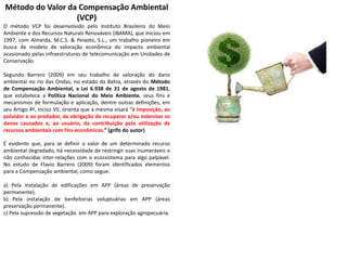 Método do Valor da Compensação Ambiental
(VCP)
O método VCP foi desenvolvido pelo Instituto Brasileiro do Meio
Ambiente e dos Recursos Naturais Renováveis (IBAMA), que iniciou em
1997, com Almeida, M.C.S. & Peixoto, S.L., um trabalho pioneiro em
busca de modelo de valoração econômica do impacto ambiental
ocasionado pelas infraestruturas de telecomunicação em Unidades de
Conservação.
Segundo Barrero (2009) em seu trabalho de valoração do dano
ambiental no rio das Ondas, no estado da Bahia, através do Método
de Compensação Ambiental, a Lei 6.938 de 31 de agosto de 1981,
que estabelece a Política Nacional do Meio Ambiente, seus fins e
mecanismos de formulação e aplicação, dentre outras definições, em
seu Artigo 4º, inciso VII, orienta que a mesma visará “à imposição, ao
poluidor e ao predador, da obrigação de recuperar e/ou indenizar os
danos causados e, ao usuário, da contribuição pela utilização de
recursos ambientais com fins econômicos.” (grifo do autor)
É evidente que, para se definir o valor de um determinado recurso
ambiental degradado, há necessidade de restringir suas inumeráveis e
não conhecidas inter-relações com o ecossistema para algo palpável.
No estudo de Flavio Barrero (2009) foram identificados elementos
para a Compensação ambiental, como segue:
a) Pela instalação de edificações em APP (áreas de preservação
permanente).
b) Pela instalação de benfeitorias voluptuárias em APP (áreas
preservação permanente).
c) Pela supressão de vegetação em APP para exploração agropecuária.
 