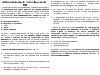 Método da Análise do Habitat Equivalente -
AHE
O modelo de valoração econômica Habitat Equivalency Analysis (HEA)
foi desenvolvido pela Agência Americana de Proteção Ambiental
(EPA), o qual será dado pelo nome traduzido: método de Análise do
Habitat Equivalente (AHE). O método da Análise do Habitat
Equivalente (AHE) está fundamentado em 5 pontos que devem ser
considerados no planejamento e na execução do projeto, são eles:
a) precedentes históricos.
b) capacidade de pagamento.
c) Tipo.
d) Tempo.
e) índices biológicos.
Em geral o método desenvolvido por King e Adler (1991, apud
KASKANTZIS, 2005) consiste em uma sistemática simples e objetiva
que fornece o tamanho da área de compensação de danos
ambientais de banhados naturais e pode ser aplicado utilizando os
parâmetros usuais de avaliação das funções ecossistêmicas de
banhados (paisagem norte americana utilizada nas pesquisas do
autor).
Os pontos que merecem destaque do modelo AHE são:
a) o método possibilita realizar a avaliação de aspectos ambientais
dos banhados naturais que não possuem valor de mercado
definido;
b) b) a inclusão da taxa de desconto do modelo que permite ajustar e
analisar os resultados da AHE;
c) c) o método pode ser aplicado em vários casos; d) o número de
parâmetros do modelo é pequeno.
A metodologia do AHE passou por pesquisas documentais que
possibilitaram uma evolução na elaboração e aplicação desta
metodologia, passando a englobar três componentes:
1) Os custos de restauração dos recursos afetados visando a
restituição da sua condição ecológica ou linha base, designada
“restauração primária”;
2) A compensação pela perda provisória dos recursos, desde o
momento do incidente até a restituição da linha base; 3) Os custos
requeridos para a realização da análise técnica da degradação dos
recursos.
O método das Análises do Habitat Equivalente faz uma relação de
compensação entre o dano ambiental e o causador, seu objetivo é
avaliar a perda ou diminuição dos serviços ambientais dos
componentes afetados. Na compensação do dano, inclui-se a
recuperação do habitat atingido e o desenvolvimento de um novo
habitat similar, a partir de três etapas:
a) Análise dos componentes afetados.
b) Quantificação do dano.
c) Ações de recuperação.
São levados em consideração, os danos no solo, água subterrânea e
vegetação para aplicação do método de avaliação destes impactos e
posteriormente, os impactos ambientais negativos relevantes são
valorados financeiramente.
 