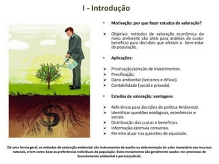 I - Introdução
• Motivação: por que fazer estudos de valoração?
 Objetivo: métodos de valoração econômica do
meio ambiente são úteis para análises de custo-
benefício para decisões que afetam o bem-estar
da população.
• Aplicações:
 Priorização/seleção de investimentos.
 Precificação.
 Dano ambiental (terceiros e difuso).
 Contabilidade (social e privada).
• Estudos de valoração: vantagens
 Referência para decisões de política Ambiental.
 Identificar questões ecológicas, econômicas e
sociais.
 Distribuição dos custos e benefícios.
 Informação estimula consenso.
 Permite atuar nas questões de equidade.
De uma forma geral, os métodos de valoração ambiental são instrumentos de auxílio na determinação do valor monetário aos recursos
naturais, e tem como base as preferências individuais da população. Estes mecanismos são geralmente usados nos processos de
licenciamento ambiental e perícia judicial.
 