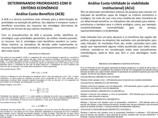 DETERMINANDO PRIORIDADES COM O
CRITÉRIO ECONÔMICO
Análise Custo-Benefício (ACB)
A ACB é a técnica econômica mais utilizada para a determinação de
prioridades na avaliação de políticas. Seu objetivo é comparar custos e
benefícios associados aos impactos das estratégias alternativas de
políticas em termos de seus valores monetários.
Com os procedimentos da ACB é possível, então, identificar as
estratégias cujas prioridades aproveitam, da melhor maneira possível,
os recursos. Isto é, estratégias cujos benefícios excedem os custos.
Desta maneira, os tomadores de decisão estão maximizando os
recursos disponíveis da sociedade e, consequentemente, otimizando o
bem-estar social.
Análise Custo-Utilidade (e viabilidade
institucional) (ACU)
Têm-se observado consideráveis esforços de pesquisa para calcular um
indicador de benefícios capaz de integrar os critérios econômico e
ecológico. Ao invés de usar uma única medida do valor monetário de
um determinado benefício, os indicadores são calculados para valores
econômicos e também para o critério ecológico, como, por exemplo:
insubstitutibilidade, vulnerabilidade, grau de ameaça,
representatividade e criticabilidade.
Cada indicador tem um peso absoluto e os benefícios das opções (de
política, programas ou projetos) são avaliados com ponderações para
cada indicador. Os resultados finais são, então, calculados para cada
opção que representará alguma média ponderada para todos estes
critérios. Levando-se em consideração todos estes procedimentos
metodológicos, pode-se dizer que ACU é uma abordagem muito
custosa.
 