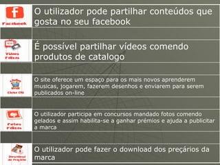O utilizador pode partilhar conteúdos que gosta no seu facebook O utilizador pode fazer o download dos preçários da marca O utilizador participa em concursos mandado fotos comendo gelados e assim habilita-se a ganhar prémios e ajuda a publicitar a marca O site oferece um espaço para os mais novos aprenderem musicas, jogarem, fazerem desenhos e enviarem para serem publicados on-line É possível partilhar vídeos comendo produtos de catalogo 