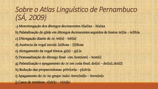 Sobre o Atlas Linguístico de Pernambuco
(SÁ, 2009)
a) Monotongação dos ditongos decrescentes: b[ai]xa – b[a]xa
b) Palatalização do glide em ditongos decrescentes seguidos de hiatos: te[i]a – te[lh]a
c) Ditongação diante de /s/: trê[s] – trê[is]
d) Ausência da vogal inicial: [a]ftosa – [ ]ftosa
e) Alongamento da vogal tônica: gi[z] – gi[:]z
f) Desnasalização do ditongo final –em: hom[em] – hom[i]
g) Palatalização e apagamento do /s/ em coda final: doi[s] – doi[x]; doi[ ]
h) Redução das proparoxítonas: pólv[or]a – p[olv]a
i) Apagamento do /n/ no grupo /ndo/: ferve[nd]o – ferve[n]o
j) Casos de metátese: v[idr]o – v[rid]o
 