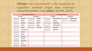 Ditongos “são caracterizados como sequência de
segmentos vocálicos (vogal mais semivogal
conhecida também como glide).” (HORA, 2009)
 