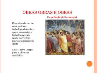 OBRAS OBRAS E OBRAS
Capella degli Scrovegni
Conciderado um de
seus maiores
trabalhos durante a
epoca renacista, o
trabalho retrata
cenas da virgem
maria e a paixao de
cristo
1303-1310 ( tempo
para a obra ser
concluida
 