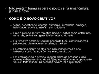 Não existem fórmulas para o novo; se há uma fórmula, já não é novo COMO É O NOVO CRIATIVO? Visão, honestidade, energia, otimismo, humildade, ambição, habilidade: tudo isso não é mais suficiente Hoje é preciso ser um “creative hacker”; saber como entrar nos sistemas, se infiltrar, gerar ideias “abaixo do radar” Os “creative hackers” são um pouco de tudo: comunicadores, psicólogos, planejadores, artistas, e hackers Se estamos diante de algo que não conhecemos e não sabemos como fazer, é porque é algo muito bom Em uma agência é preciso integrar todas as pessoas,e não apenas o departamento de criação; mas não se trata apenas de “reunir” todo mundo: as pessoas devem ter o que trocar 