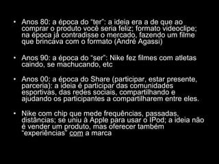 Anos 80: a época do “ter”: a ideia era a de que ao comprar o produto você seria feliz; formato videoclipe; na época já contradisse o mercado, fazendo um filme que brincava com o formato (André Agassi) Anos 90: a época do “ser”: Nike fez filmes com atletas caindo, se machucando, etc Anos 00: a época do Share (participar, estar presente, parceria): a ideia é participar das comunidades esportivas, das redes sociais, compartilhando e ajudando os participantes a compartilharem entre eles. Nike com chip que mede frequências, passadas, distâncias; se uniu à Apple para usar o IPod; a ideia não é vender um produto, mas oferecer também “experiências”  com  a marca 