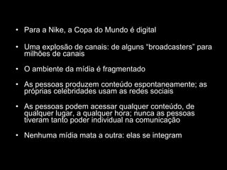 Para a Nike, a Copa do Mundo é digital Uma explosão de canais: de alguns “broadcasters” para milhões de canais O ambiente da mídia é fragmentado As pessoas produzem conteúdo espontaneamente; as próprias celebridades usam as redes sociais As pessoas podem acessar qualquer conteúdo, de qualquer lugar, a qualquer hora; nunca as pessoas tiveram tanto poder individual na comunicação Nenhuma mídia mata a outra: elas se integram 