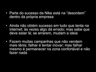 Parte do sucesso da Nike está na “desordem” dentro da própria empresa Ainda não obtém sucesso em tudo que tenta na internet; às vezes algo dá errado; mas sabe que deve estar lá; se errarem, mudam a ideia Fazem muitas campanhas que não vendem mais tênis; falhar é tentar inovar; mas falhar mesmo é permanecer na zona confortável e não fazer nada 