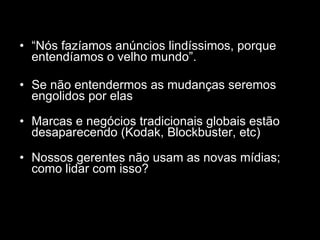 “ Nós fazíamos anúncios lindíssimos, porque entendíamos o velho mundo”. Se não entendermos as mudanças seremos engolidos por elas Marcas e negócios tradicionais globais estão desaparecendo (Kodak, Blockbuster, etc) Nossos gerentes não usam as novas mídias; como lidar com isso? 