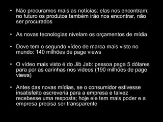 Não procuramos mais as notícias: elas nos encontram; no futuro os produtos também irão nos encontrar, não ser procurados As novas tecnologias nivelam os orçamentos de mídia Dove tem o segundo vídeo de marca mais visto no mundo: 140 milhões de page views O vídeo mais visto é do Jib Jab: pessoa paga 5 dólares para por as carinhas nos vídeos (190 milhões de page views) Antes das novas mídias, se o consumidor estivesse insatisfeito escreveria para a empresa e talvez recebesse uma resposta; hoje ele tem mais poder e a empresa precisa ser transparente 