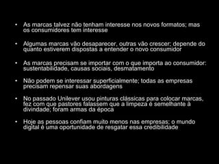 As marcas talvez não tenham interesse nos novos formatos; mas os consumidores tem interesse Algumas marcas vão desaparecer, outras vão crescer; depende do quanto estiverem dispostas a entender o novo consumidor As marcas precisam se importar com o que importa ao consumidor: sustentabilidade, causas sociais, desmatamento Não podem se interessar superficialmente; todas as empresas precisam repensar suas abordagens No passado Unilever usou pinturas clássicas para colocar marcas, fez com que pastores falassem que a limpeza é semelhante à divindade; foram armas da época Hoje as pessoas confiam muito menos nas empresas; o mundo digital é uma oportunidade de resgatar essa credibilidade 