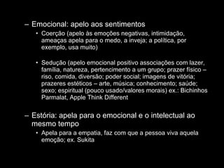Emocional: apelo aos sentimentos Coerção (apelo às emoções negativas, intimidação, ameaças apela para o medo, a inveja; a política, por exemplo, usa muito) Sedução (apelo emocional positivo associações com lazer, família, natureza, pertencimento a um grupo; prazer físico – riso, comida, diversão; poder social; imagens de vitória; prazeres estéticos – arte, música; conhecimento; saúde; sexo; espiritual (pouco usado/valores morais) ex.: Bichinhos Parmalat, Apple Think Different Estória: apela para o emocional e o intelectual ao mesmo tempo Apela para a empatia, faz com que a pessoa viva aquela emoção; ex. Sukita 