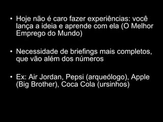 Hoje não é caro fazer experiências: você lança a ideia e aprende com ela (O Melhor Emprego do Mundo) Necessidade de briefings mais completos, que vão além dos números Ex: Air Jordan, Pepsi (arqueólogo), Apple (Big Brother), Coca Cola (ursinhos) 