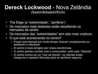 Dereck Lockwood  - Nova Zelândia  (Saatchi&Saatchi/EUA) The Edge (a “extremidade”, “periferia”) Os mercados mais distantes estão desafiando os mercados de centro Os mercados das “extremidades” tem sido mais criativos O que está acontecendo no centro?  Foram bom demais por muito tempo; ficaram complacentes ou perderam o interesse O centro é mais atingido por crises econômicas O centro perdeu contato com o consumidor, está mais “distante” O centro tornou-se um “mar de clones”; os clientes estão inseguros e repetem fórmulas para se sentirem seguros 