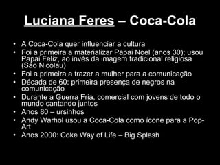 Luciana Feres  – Coca-Cola A Coca-Cola quer influenciar a cultura Foi a primeira a materializar Papai Noel (anos 30); usou Papai Feliz, ao invés da imagem tradicional religiosa (São Nicolau) Foi a primeira a trazer a mulher para a comunicação Década de 60: primeira presença de negros na comunicação Durante a Guerra Fria, comercial com jovens de todo o mundo cantando juntos Anos 80 – ursinhos Andy Warhol usou a Coca-Cola como ícone para a Pop-Art Anos 2000: Coke Way of Life – Big Splash  