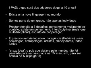 I-PAD: o que será dos criadores daqui a 10 anos? Existe uma nova linguagem no mundo  Somos parte de um grupo, não apenas indivíduos Prestar atenção a 3 desafios: pensamento multiponto de contato, existe um pensamento interdisciplinar (mais que multidisciplinar), espírito de cooperação É preciso um briefing novo: na agência (Publicis) usam sociólogos, antropólogos, artistas, planejadores, todos juntos “ crazy idea”: o pub que viajava pelo mundo; não foi pensada para ser veiculada na TV mas, sim, para ser notícia na tv (Speight´s) 