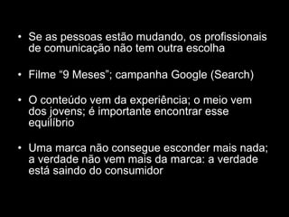 Se as pessoas estão mudando, os profissionais de comunicação não tem outra escolha Filme “9 Meses”; campanha Google (Search) O conteúdo vem da experiência; o meio vem dos jovens; é importante encontrar esse equilíbrio Uma marca não consegue esconder mais nada; a verdade não vem mais da marca: a verdade está saindo do consumidor 