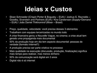 Ideias x Custos Sloan Schroeder (Crispin Porter & Bogusky – EUA) / Joshua S. Reynolds – Goodby, Siverstein and Partners (EUA) / Kira Carstensen (Supply+Demand – EUA) / João Daniel Thikhomirof (Mixer – Brasil) Preço, qualidade, velocidade: você precisa desses 3 elementos Trabalham com equipes terceirizadas no mundo todo A crise financeira gerou a Nouvelle Vague, no cinema; a crise atual tem gerado uma propaganda mais documental 50% da produção hoje em dia tem aspecto documental: pessoas de verdade (formato Internet?) A produção precisa ser parte criativa no processo Mais qualidade na execução (discussão, produção, finalização) significa mais tempo para realizar, mas menos dinheiro  50% da comunicação será digital em 3 anos Digital não é só internet 