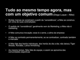 Tudo ao mesmo tempo agora, mas com um objetivo comum   (Diego Luque – Nike) Muitas marcas se constroem a partir da “consistência”; a Nike se construiu em cima de suas contradições O pedido de “consistência” geralmente vem do Marketing; a Nike não é marketing A Nike comunica inovação; esse é o cerne, a alma da empresa A Nike se contradiz permanentemente; ao se contradizer, contradiz também o mercado A Nike fala dos heróis individuais, dos heróis do dia a dia; não deixou Tiger Woods, Ronaldo, Lance Armstrong Ao mesmo tempo, Nike fala de equipe, e assim se aproxima das comunidades esportivas 
