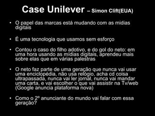 Case Unilever  – Simon Clift(EUA) O papel das marcas está mudando com as midias digitais É uma tecnologia que usamos sem esforço  Contou o caso do filho adotivo, e do gol do neto: em uma hora usando as mídias digitais, aprendeu mais sobre elas que em várias palestras O neto faz parte de uma geração que nunca vai usar uma enciclopédia, não usa relógio, acha cd coisa ultrapassada, nunca vai ler jornal, nunca vai mandar uma carta, e vai escolher o que vai assistir na Tv/web (Google anuncia plataforma nova) Como o 2º anunciante do mundo vai falar com essa geração? 