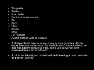 Wikipedia Twitter Rss reader Perfil em redes sociais Wii Apps SMS Kindle Blog P2P service (Quais desses você já utilizou) A Unilever tenta fazer a todo custo que seus gerentes utilizem essas ferramentas/serviços; faz imersão com os funcionários; se eles não sabem do que se trata, como vão conversar com consumidores e fornecedores? A mídia social obriga o profissional de Marketing a ouvir, ao invés de passar “sermão” 