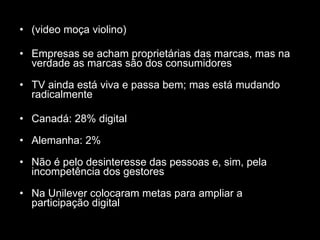 (video moça violino) Empresas se acham proprietárias das marcas, mas na verdade as marcas são dos consumidores TV ainda está viva e passa bem; mas está mudando radicalmente Canadá: 28% digital Alemanha: 2% Não é pelo desinteresse das pessoas e, sim, pela incompetência dos gestores Na Unilever colocaram metas para ampliar a participação digital 