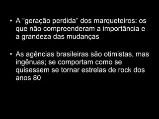 A “geração perdida” dos marqueteiros: os que não compreenderam a importância e a grandeza das mudanças As agências brasileiras são otimistas, mas ingênuas; se comportam como se quisessem se tornar estrelas de rock dos anos 80 