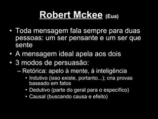Robert Mckee   (Eua) Toda mensagem fala sempre para duas pessoas: um ser pensante e um ser que sente A mensagem ideal apela aos dois 3 modos de persuasão: Retórica: apelo à mente, à inteligência Indutivo (isso existe, portanto...); cria provas baseado em fatos Dedutivo (parte do geral para o específico) Causal (buscando causa e efeito) 