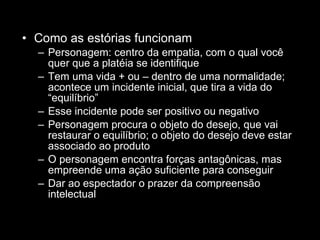 Como as estórias funcionam Personagem: centro da empatia, com o qual você quer que a platéia se identifique Tem uma vida + ou – dentro de uma normalidade; acontece um incidente inicial, que tira a vida do “equilíbrio” Esse incidente pode ser positivo ou negativo Personagem procura o objeto do desejo, que vai restaurar o equilíbrio; o objeto do desejo deve estar associado ao produto O personagem encontra forças antagônicas, mas empreende uma ação suficiente para conseguir Dar ao espectador o prazer da compreensão intelectual 