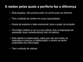 6 razões pelas quais a periferia faz a diferença Está plugada, não precisa estar no centro para se informar Tem a atitude de confiar em suas capacidades Gosta de explorar o lado emocional; ama o poder da emoção The Edge celebra a cor e a sua cultura; tem a disposição de expressar suas características (xixi no banho) Está aberta à colaboração; sabe que não tem todas as respostas e procura a colaboração; o centro se sente proprietário da informação  Tem a atitude de realizar 