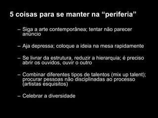 5 coisas para se manter na “periferia” Siga a arte contemporânea; tentar não parecer anúncio Aja depressa; coloque a ideia na mesa rapidamente Se livrar da estrutura, reduzir a hierarquia; é preciso abrir os ouvidos, ouvir o outro Combinar diferentes tipos de talentos (mix up talent); procurar pessoas não disciplinadas ao processo (artistas esquisitos) Celebrar a diversidade  