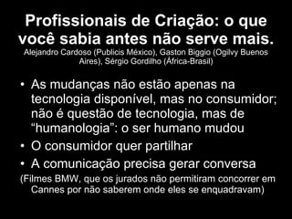 Profissionais de Criação: o que você sabia antes não serve mais.  Alejandro Cardoso (Publicis México), Gaston Biggio (Ogilvy Buenos Aires), Sérgio Gordilho (África-Brasil) As mudanças não estão apenas na tecnologia disponível, mas no consumidor; não é questão de tecnologia, mas de “humanologia”: o ser humano mudou O consumidor quer partilhar A comunicação precisa gerar conversa (Filmes BMW, que os jurados não permitiram concorrer em Cannes por não saberem onde eles se enquadravam) 