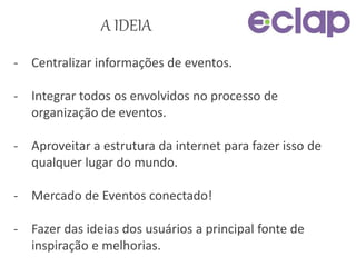 A IDEIA
- Centralizar informações de eventos.
- Integrar todos os envolvidos no processo de
organização de eventos.
- Aproveitar a estrutura da internet para fazer isso de
qualquer lugar do mundo.
- Mercado de Eventos conectado!
- Fazer das ideias dos usuários a principal fonte de
inspiração e melhorias.
 