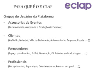 PARA QUE É O E-CLAP
Grupos de Usuários da Plataforma
- Assessorias de Eventos
(Cerimonialista, Assessoria e Produção de Eventos);
- Clientes
(Anfitrião, Noiva(o), Mãe da Debutante, Aniversariante, Empresa, Escola... ...);
- Fornecedores
(Espaço para Eventos, Buffet, Decoração, DJ, Estruturas de Montagem... ...);
- Profissionais
(Recepcionistas, Seguranças, Coordenadores, Freelas em geral... ...);
 