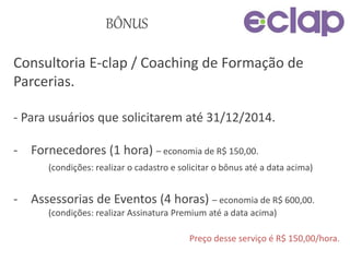 BÔNUS
Consultoria E-clap / Coaching de Formação de
Parcerias.
- Para usuários que solicitarem até 31/12/2014.
- Fornecedores (1 hora) – economia de R$ 150,00.
(condições: realizar o cadastro e solicitar o bônus até a data acima)
- Assessorias de Eventos (4 horas) – economia de R$ 600,00.
(condições: realizar Assinatura Premium até a data acima)
Preço desse serviço é R$ 150,00/hora.
 