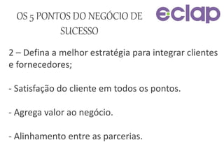 2 – Defina a melhor estratégia para integrar clientes
e fornecedores;
- Satisfação do cliente em todos os pontos.
- Agrega valor ao negócio.
- Alinhamento entre as parcerias.
OS 5 PONTOS DO NEGÓCIO DE
SUCESSO
 