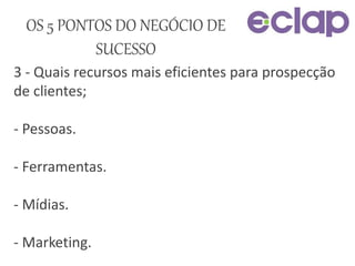 3 - Quais recursos mais eficientes para prospecção
de clientes;
- Pessoas.
- Ferramentas.
- Mídias.
- Marketing.
OS 5 PONTOS DO NEGÓCIO DE
SUCESSO
 