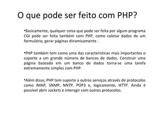 O que pode ser feito com PHP?
•Basicamente, qualquer coisa que pode ser feita por algum programa
CGI pode ser feita também com PHP, como coletar dados de um
formulário, gerar páginas dinamicamente .
•PHP também tem como uma das características mais importantes o
suporte a um grande número de bancos de dados. Construir uma
página baseada em um banco de dados torna-se uma tarefa
extremamente simples com PHP.
•Além disso, PHP tem suporte a outros serviços através de protocolos
como IMAP, SNMP, NNTP, POP3 e, logicamente, HTTP. Ainda é
possível abrir sockets e interagir com outros protocolos.
 